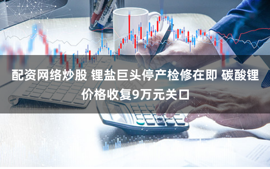 配资网络炒股 锂盐巨头停产检修在即 碳酸锂价格收复9万元关口