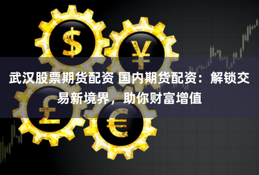 武汉股票期货配资 国内期货配资：解锁交易新境界，助你财富增值