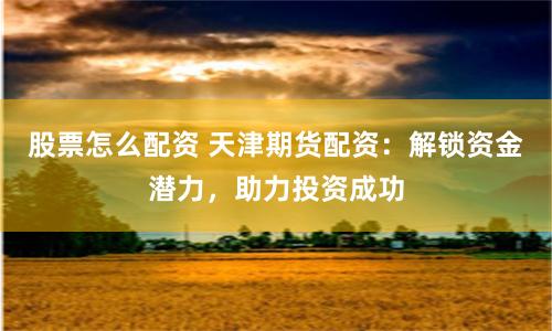 股票怎么配资 天津期货配资：解锁资金潜力，助力投资成功