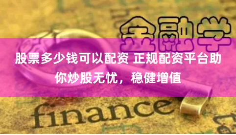 股票多少钱可以配资 正规配资平台助你炒股无忧，稳健增值