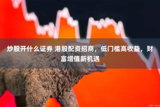 炒股开什么证券 港股配资招商，低门槛高收益，财富增值新机遇