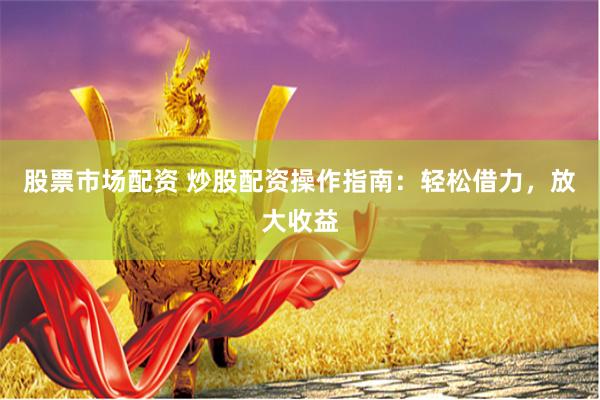 股票市场配资 炒股配资操作指南：轻松借力，放大收益