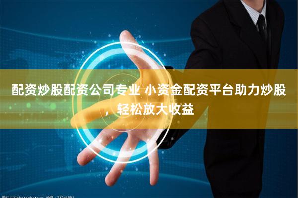 配资炒股配资公司专业 小资金配资平台助力炒股，轻松放大收益