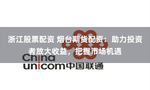浙江股票配资 烟台期货配资：助力投资者放大收益，把握市场机遇