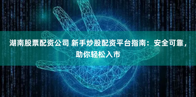 湖南股票配资公司 新手炒股配资平台指南：安全可靠，助你轻松入市