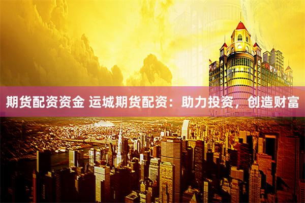 期货配资资金 运城期货配资：助力投资，创造财富