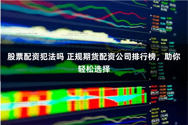 股票配资犯法吗 正规期货配资公司排行榜，助你轻松选择