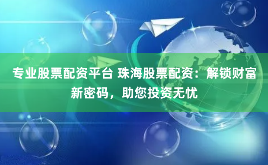 专业股票配资平台 珠海股票配资：解锁财富新密码，助您投资无忧